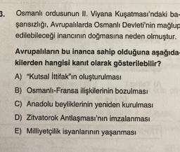 3.
Osmanlı ordusunun II. Viyana Kuşatması'ndaki ba-
şarısızlığı, Avrupalılarda Osmanlı Devleti'nin mağlup
edilebileceği inancının doğmasına neden olmuştur.
Avrupalıların bu inanca sahip olduğuna aşağıda-
kilerden hangisi kanıt olarak gösterilebilir?
A) "Kutsal İttifak"ın oluşturulması
B) Osmanlı-Fransa ilişkilerinin bozulması
C) Anadolu beyliklerinin yeniden kurulması
D) Zitvatorok Antlaşması'nın imzalanması
E) Milliyetçilik isyanlarının yaşanması