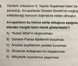 3.
Osmanlı ordusunun II. Viyana Kuşatması'ndaki ba-
şarısızlığı, Avrupalılarda Osmanlı Devleti'nin mağlup
edilebileceği inancının doğmasına neden olmuştur.
Avrupalıların bu inanca sahip olduğuna aşağıda-
kilerden hangisi kanıt olarak gösterilebilir?
A) "Kutsal İttifak"ın oluşturulması
B) Osmanlı-Fransa ilişkilerinin bozulması
C) Anadolu beyliklerinin yeniden kurulması
D) Zitvatorok Antlaşması'nın imzalanması
E) Milliyetçilik isyanlarının yaşanması
