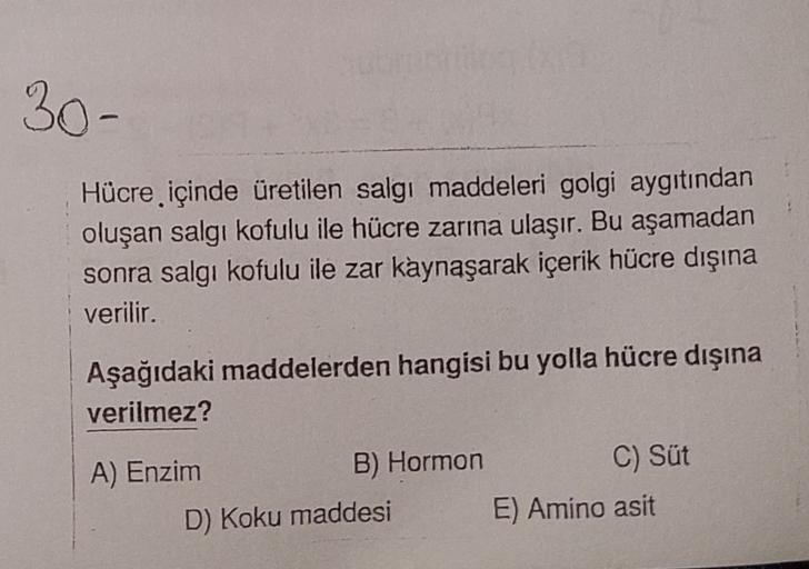 30-
Hücre içinde üretilen salgı maddeleri golgi aygıtından
oluşan salgı kofulu ile hücre zarına ulaşır. Bu aşamadan
sonra salgı kofulu ile zar kaynaşarak içerik hücre dışına
verilir.
Aşağıdaki maddelerden hangisi bu yolla hücre dışına
verilmez?
A) Enzim
B)