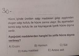 30-
Hücre içinde üretilen salgı maddeleri golgi aygıtından
oluşan salgı kofulu ile hücre zarına ulaşır. Bu aşamadan
sonra salgı kofulu ile zar kaynaşarak içerik hücre dışına
verilir.
Aşağıdaki maddelerden hangisi bu yolla hücre dışına
verilmez?
A) Enzim
B) Hormon
C) Süt
D) Koku maddesi
E) Amino asit