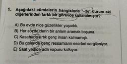 1. Aşağıdaki cümlelerin hangisinde “-de” durum eki
diğerlerinden farklı bir görevde kullanılmıştır?
A) Bu evde nice güzellikler yaşadık.
B) Her sözde derin bir anlam aramak boşuna.
C) Kasabada artık genç insan kalmamıştı.
D) Bu galeride genç ressamların eserleri sergileniyor.
E) Saat yedide ada vapuru kalkıyor.