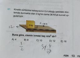 67.
Kinetik sürtünme katsayısının 0,4 olduğu şekildeki düz-
lemde durmakta olan 3 kg'lık cisme 36 N’luk kuvvet uy-
gulanıyor.
F = 36 N
3 kg
12 4
(k = 0,4)
Buna göre, cismin ivmesi kaç m/s2 dir?
A) 4 B) 8 C) 10 D) 12 E) 16
1
2 2
37-4
10
FİZİK 13 FİZ
