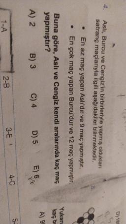 D) 180
Asli, Burcu ve Cengiz'in birbirleriyle yapmış oldukları
satranç maçlarıyla ilgili aşağıdakiler bilinmektedir.
En az maç yapan Aslı'dır ve 9 maç yapmıştır.
En çok maç yapan Burcu'dur ve 12 maç yapmıştır.
Yukan
kaç be
Buna göre, Aslı ve Cengiz kendi aralarında kaç maç
yapmıştır?
A) 2
B) 3 C) 4 D) 5
A) 99
E) 6
X?
5-
3-E
4-0
2-B
1-A
