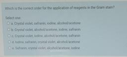 Which is the correct order for the application of reagents in the Gram stain?
Select one:
O a. Crystal violet, safranin, iodine, alcohol/acetone
O b. Crystal violet alcohol/acetone, iodine, safranin
O c. Crystal violet, iodine, alcohol/acetone, safranin
O
