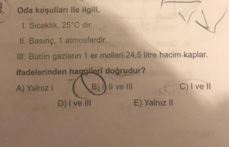 Oda koşulları ile ilgili,
1. Sıcaklık, 25°C dir.
II. Basınç, 1 atmosferdir.
III. Bütün gazların 1 er molleri 24,5 litre hacim kaplar.
ifadelerinden hangileri doğrudur?
&
A) Yalnız i
B) 1) Il ve III
C) I ve 11
D) I ve III
E) Yalnız II
