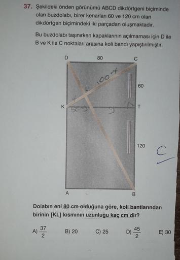 37. Şekildeki önden görünümü ABCD dikdörtgeni biçiminde
olan buzdolabı, birer kenarları 60 ve 120 cm olan
dikdörtgen biçimindeki iki parçadan oluşmaktadır.
Bu buzdolabı taşınırken kapaklarının açılmaması için D ile
B ve K ile C noktaları arasına koli bandı