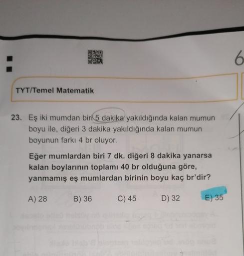 OURO
OYO
SOR
6
TYT/Temel Matematik
23. Eş iki mumdan biri 5 dakika yakıldığında kalan mumun
boyu ile, diğeri 3 dakika yakıldığında kalan mumun
boyunun farkı 4 br oluyor.
Eğer mumlardan biri 7 dk. diğeri 8 dakika yanarsa
kalan boylarının toplamı 40 br olduğ