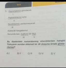 Suzu
TYT
7. Alışverişleriniz gömülecek
1
Alışkanlıklarınız içine
II
Sevdiklerimiz yenilenmeyecek
III
Azalacak kavgalarımız
Sonunda ben, kupkuru bir ölçü
IV
V
Bu dizelerdeki numaralanmış sözcüklerden hangisi
Türkçenin sondan eklemeli bir dil oluşuna örnek göste-
rilemez?
A)
B) II
C) III
D) IV
E) V