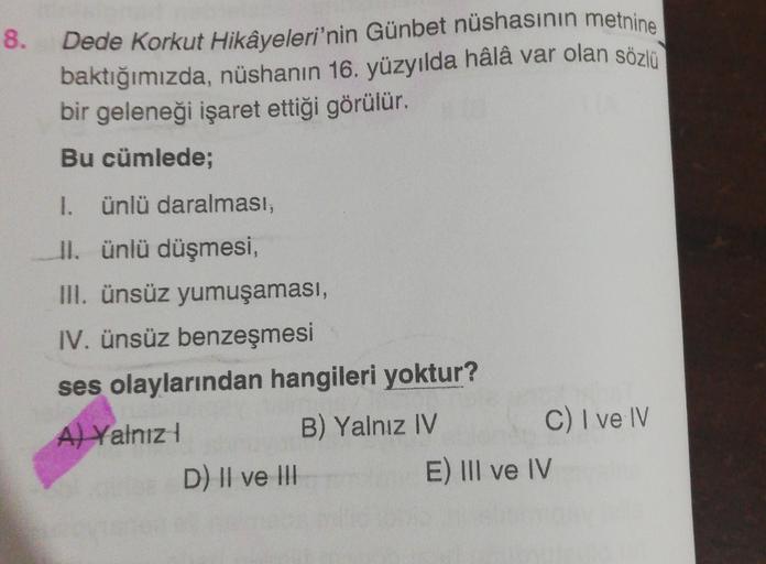8.
Dede Korkut Hikâyeleri'nin Günbet nüshasının metnine
baktığımızda, nüshanın 16. yüzyılda hâlâ var olan sözlü
bir geleneği işaret ettiği görülür.
Bu cümlede;
1.
ünlü daralması;
II. ünlü düşmesi,
III. ünsüz yumuşaması,
IV. ünsüz benzeşmesi
ses olaylarında