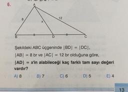 6.
A
8
12
X
#
t
B
D
C
=
Şekildeki ABC üçgeninde |BD| = |DC),
|AB| = 8 br ve |AC| = 12 br olduğuna göre,
|AD| = x'in alabileceği kaç farklı tam sayı değeri
vardır?
) 8
A) 8 B) 7
B7
D) 5
E) 4
=
C) 6
13