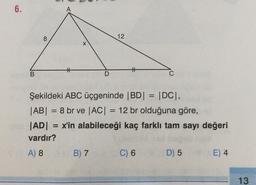 6.
A
8
12
X
#
t
B
D
C
=
Şekildeki ABC üçgeninde |BD| = |DC),
|AB| = 8 br ve |AC| = 12 br olduğuna göre,
|AD| = x'in alabileceği kaç farklı tam sayı değeri
vardır?
) 8
A) 8 B) 7
B7
D) 5
E) 4
=
C) 6
13
