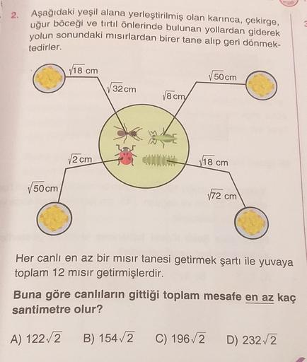 • 2.
Aşağıdaki yeşil alana yerleştirilmiş olan karınca, çekirge,
uğur böceği ve tırtıl önlerinde bulunan yollardan giderek
yolun sonundaki misirlardan birer tane alıp geri dönmek-
tedirler.
V18 cm
50 cm
32 cm
18 cm
12 cm
V18 cm
50 cm
172 cm
Her canlı en az