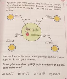 • 2.
Aşağıdaki yeşil alana yerleştirilmiş olan karınca, çekirge,
uğur böceği ve tırtıl önlerinde bulunan yollardan giderek
yolun sonundaki misirlardan birer tane alıp geri dönmek-
tedirler.
V18 cm
50 cm
32 cm
18 cm
12 cm
V18 cm
50 cm
172 cm
Her canlı en az bir mısır tanesi getirmek şartı ile yuvaya
toplam 12 misir getirmişlerdir.
Buna göre canlıların gittiği toplam mesafe en az kaç
santimetre olur?
A) 122/2
B) 154/2
C) 1962
D) 232/2