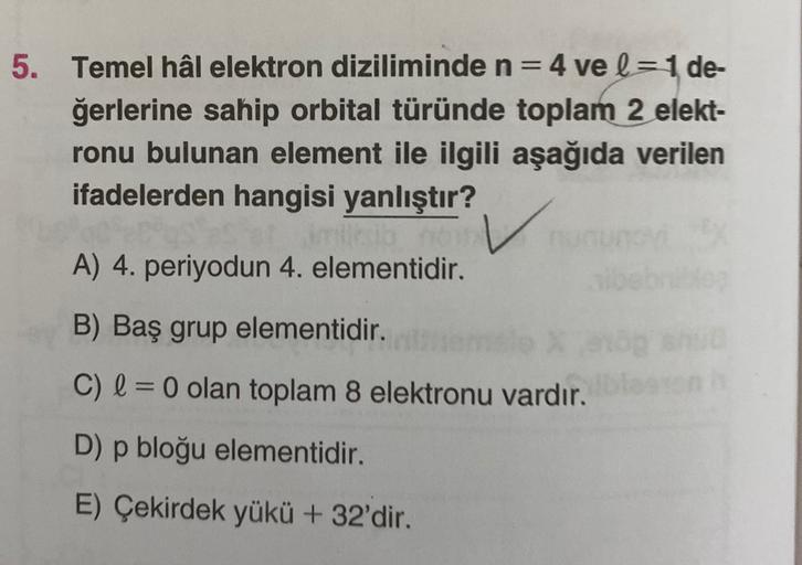 5. Temel hâl elektron diziliminde n=4 ve l = 1 de-
ğerlerine sahip orbital türünde toplam 2 elekt-
ronu bulunan element ile ilgili aşağıda verilen
ifadelerden hangisi yanlıştır?
A) 4. periyodun 4. elementidir.
B) Baş grup elementidir.
C) l = 0 olan toplam