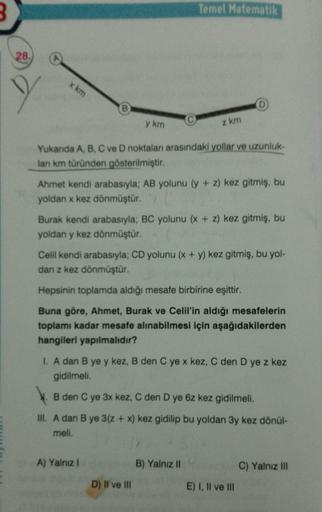 Temel Matematik
28.
x km
B
y km
z km
Yukanda A, B, C ve D noktaları arasındaki yollar ve uzunluk.
lan km türünden gösterilmiştir.
Ahmet kendi arabasıyla; AB yolunu (y + z) kez gitmiş, bu
yoldan x kez dönmüştür.
Burak kendi arabasıyla; BC yolunu (x + z) kez