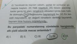 2
(1) Yanıkkale'de bayram sabahı, parlak bir sonbahar gü-
neşiyle başladı. (II) Halk neşeliydi. (III) Gözün alabildiği
kadar geniş bir alan, rengârenk elbiseleri içinde kale halkı
ile dolmuştu.((IV) Bağbozumu bayramıydı bu. (V) En lez-
zetli meyvelerin, en değerli nimetlerin derildiği bayramdi,
bayram bize huzuru müjdeliyordu.
Bu parçadaki numaralanmış cümlelerin hangisinde
altı çizili sözcük mecaz anlamlıdır?
A) 1.
B) II.
C) III.
D) IV.
E) V.