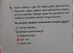19. Köyün ufukları o gün bir başka güzel görünüyordu.
Akşamdan yağan yağmur sanki gökyüzünü yıkarış,
piril pırıl yapmıştı. Güneşin ışıkları ile yaprakların üze-
rindeki su tanecikleri renkten renge giriyordu.
Bu parçada aşağıda verilenlerden hangisi yoktur?
A) Zaman belirteci
B)Birleşik çekimli eylemler
C) Bağlama grubu
D) Zarf - fiil
E) İşaret sifati
-