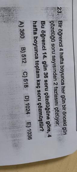 23. Bir öğrenci 4 hafta boyunca her gün bir önceki gün
çözdüğü soru sayısından 2 fazlasını çözüyor.
Bu öğrenci 14. gün 36 soru çözdüğüne göre, 4
hafta boyunca toplam kaç soru çözmüştür?
A) 360
B) 512 C) 518 D) 1024 E) 1036
