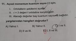 11. Açısal momentum kuantum sayısı (l) için;
1.
Orbitallerin şekillerini açıklar.
II. f = 3 değeri f orbitaline karşılıklgelir
.
III. Alacağı değerler baş kuantum sayısıra bağlıdır.
yargılarından hangileri doğrudur?
A) Yalnız l.
B) Yalnız II.
C) I ve II.
D) II ve III.
E) I, II ve III.
