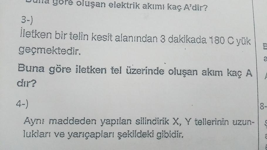 gore oluşan elektrik akımı kaç A'dir?
3-)
İletken bir telin kesit alanından 3 dakikada 180 C yük
geçmektedir.
Buna göre iletken tel üzerinde oluşan akım kaç A
dir?
a
8-
4-)
Aynı maddeden yapılan silindirik X, Y tellerinin uzun-
lukları ve yarıçapları şekil