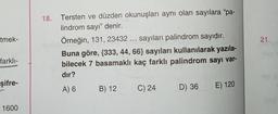 tmek-
21.
18. Tersten ve düzden okunuşları aynı olan sayılara “pa-
lindrom sayı” denir.
Örneğin, 131, 23432 ... sayıları palindrom sayıdır.
Buna göre, {333, 44, 66} sayıları kullanılarak yazıla-
bilecek 7 basamaklı kaç farklı palindrom sayı var-
dır?
farklı-
şifre-
A) 6
B) 12
C) 24
D) 36 E) 120
1600