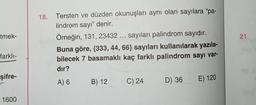 tmek-
21.
18. Tersten ve düzden okunuşları aynı olan sayılara “pa-
lindrom sayı” denir.
Örneğin, 131, 23432 ... sayıları palindrom sayıdır.
Buna göre, {333, 44, 66} sayıları kullanılarak yazıla-
bilecek 7 basamaklı kaç farklı palindrom sayı var-
dır?
farklı-
şifre-
A) 6
B) 12
C) 24
D) 36 E) 120
1600
