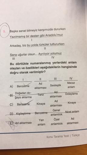 5.
Başka sanat bilmeyiz karşımızda dururken
Yazılmamış bir destan gibi Anadolu'muz
1
Arkadaş, biz bu yolda türküler tuttururken
11
Sana uğurlar olsun... Ayrılıyor yolumuz
III
IV
Bu dörtlükte numaralanmış yerlerdeki anlam
olayları ve özellikleri aşağıdakile