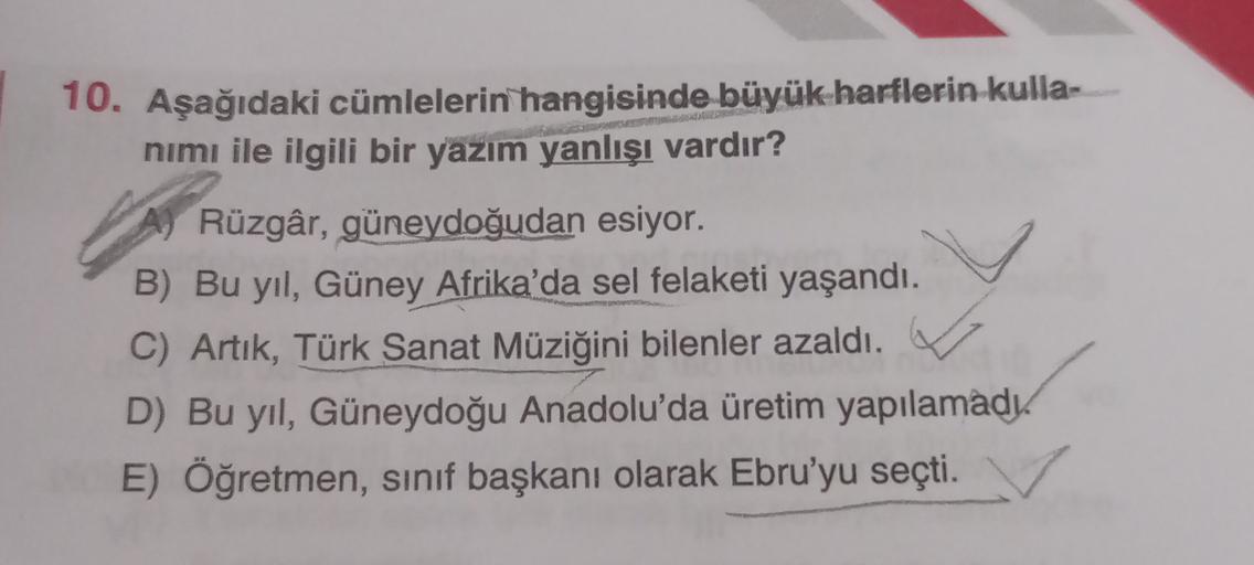 10. Aşağıdaki cümlelerin hangisinde büyük harflerin kulla-
nimı ile ilgili bir yazım yanlışı vardır?
Rüzgâr, güneydoğudan esiyor.
B) Bu yıl, Güney Afrika'da sel felaketi yaşandı.
C) Artık, Türk Sanat Müziğini bilenler azaldı.
D) Bu yıl, Güneydoğu Anadolu'd