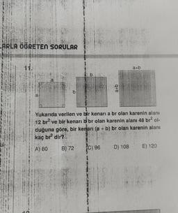 ARLA ÖGRETEN SORULAR
a+b
b
a+b
a
Yukarıda verilen ve bir kenari a br olan karenin alanı
12 br? ve bir kenarı bbr olan karenin alanı 48 brol-
duğuna göre, bir kenari (a + b) br olan karenin alanı
kaç br dir?
-
A) 60
B) 72
C) 96
D) 108
E) 120