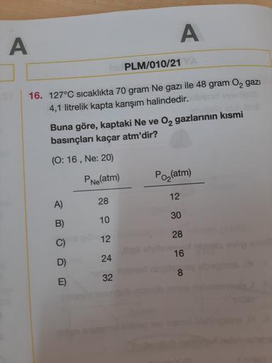 A
A
PLM/010/21
16. 127°C sıcaklıkta 70 gram Ne gazı ile 48 gram O2 gazı
4,1 litrelik kapta karışım halindedir.
Buna göre, kaptaki Ne ve O2 gazlarının kısmi
basınçları kaçar atm'dir?
(0:16, Ne: 20)
PNeatm)
Po(atm)
12
A)
28
30
10
B)
28
12
16
24
D)
8
E)
32