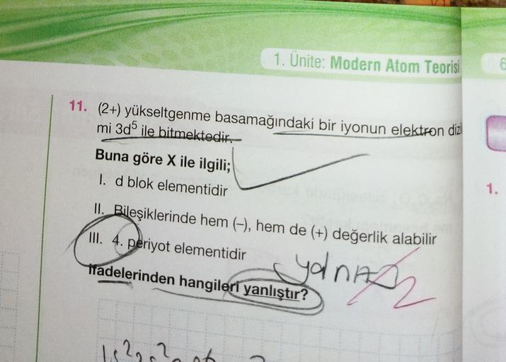 1. Ünite: Modern Atom Teorisi
11. (2+) yükseltgenme basamağındaki bir iyonun elektron diz
mi 3d5 ile bitmektedir.
Buna göre X ile ilgili;
I. d blok elementidir
1.
II. Bileşiklerinde hem (-), hem de (+) değerlik alabilir
III. 4. periyot elementidir
Tradeler