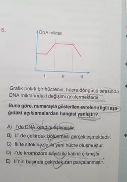 5.
ADNA miktarı
1
II
III
Grafik belirli bir hücrenin, hücre döngüsü sırasında
DNA miktarındaki değişimi göstermektedir.
Buna göre, numarayla gösterilen evrelerle ilgili aşa-
ğıdaki açıklamalardan hangisi yanlıştır?
A) I'de DNA kendini eşlemiştir.
B) Il' de çekirdek bölünmesi gerçekleşmektedir.
C) Illte sitokinezle iki yeni hücre oluşmuştur.
D) I'de kromozom sayısı iki katına çıkmıştır.
E) II'nin başında çekirdek zarı parçalanmıştır.
