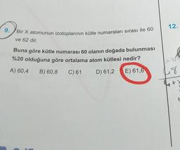 12.
9.
Bir X atomunun izotoplarının kütle numaraları sırası ile 60
ve 62 dir.
Buna göre kütle numarası 60 olanın doğada bulunması
%20 olduğuna göre ortalama atom kütlesi nedir?
A) 60,4 B) 60,8
C) 61 D) 61,2 E) 61,6
48