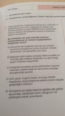 TÜRKÇE TEST
TYT/Türkçe
1. Bu testte 40 soru vardır.
2. Cevaplarınızı, cevap kâğıdının Türkçe Testi için ayrılan kısm
1.
Vatan sevgimizin, bağımsızlık tutkumuzun, milli birlik ve
beraberlik şuurumuzun müşahhas bir ifadesi olan
Kurtuluş Savaşı'na giden yoldaki mihenk taşlarından
birisi de Sakarya'da gösterilen direniş ve kazanılan
büyük mücadeledir.
Bu cümledeki altı çizili sözcüğü anlamca
karşılayabilecek bir kullanım aşağıdakilerin
hangisinde vardır?
A) Ekonomik dar boğazdan çıkmak için yönetim
kuruluna sunduğumuz somut önerilerin dikkate
alınmaması, bizi gerçekten çok üzdü.
B) Başarıda hiçbir katkısı olmadığı hâlde muzaffer bir
komutan gibi ortalıkta dolaşması, bu işte emeği
geçen insanlara saygısızlıkti
.
C) Tartışmalı konularda görüş belirtmekten kaçınan
insanların, sessiz kalışı bir süre sonra avantaja
dönüştürdüğü görülür.
D) Ünlü yazar, bugüne kadar okuduğu felsefe
kitaplarının, soyut düşünme yetisini önemli ölçüde
geliştirdiğini söylüyor.
E) Görüşlerini bu kadar kesin bir şekilde dile getirip
savunması, kendinden emin olduğunun bir
göstergesi olarak yorumlandı.