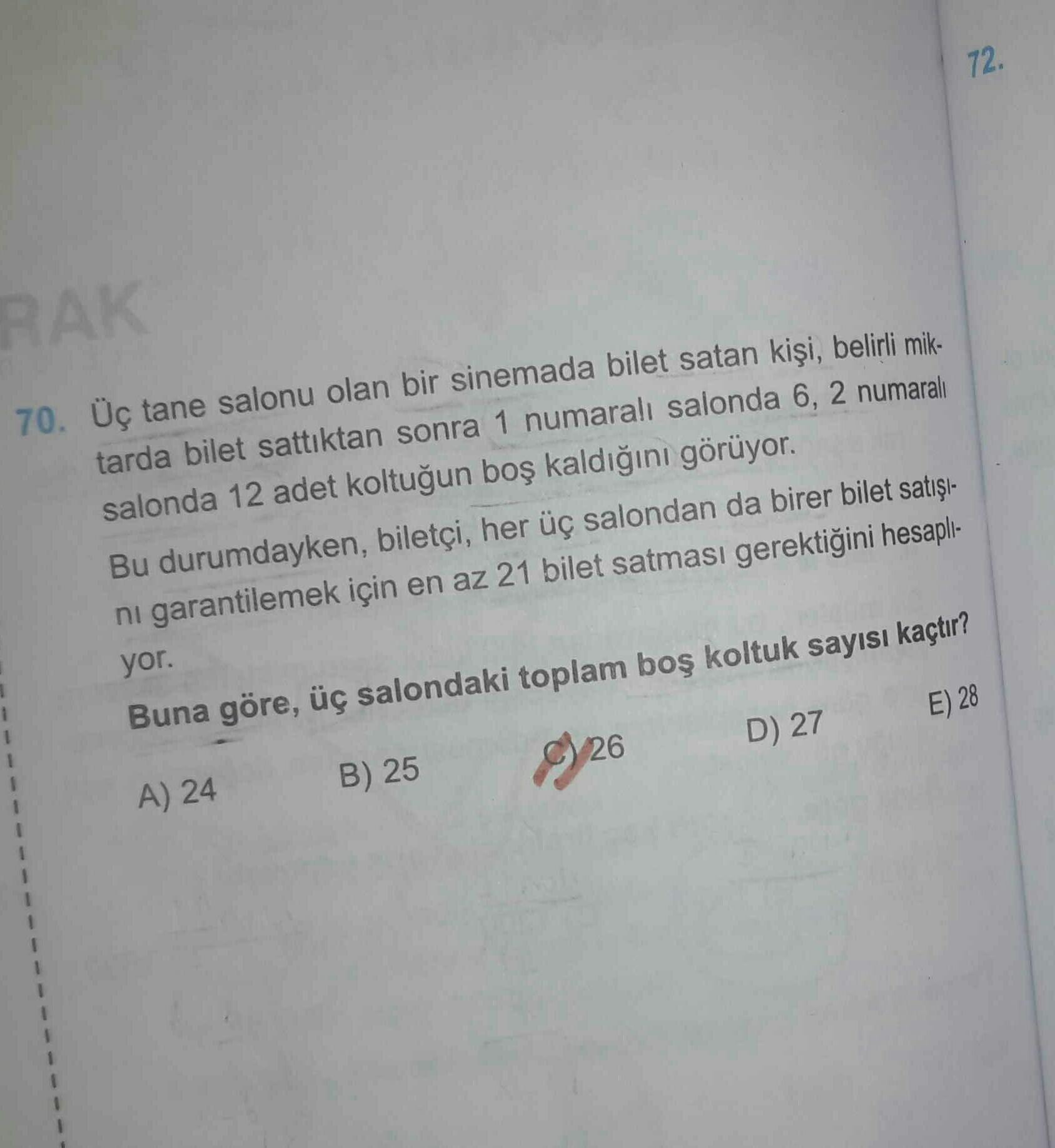 72.
RAK
70. Üç tane salonu olan bir sinemada bilet satan kişi, belirli mik-
tarda bilet sattıktan sonra 1 numaralı salonda 6,2 numaralı
salonda 12 adet koltuğun boş kaldığını görüyor.
Bu durumdayken, biletçi, her üç salondan da birer bilet satışı.
ni garantilemek için en az 21 bilet satması gerektiğini hesapli-
yor.
Buna göre, üç salondaki toplam boş koltuk sayısı kaçtır?
E) 28
1
1
D) 27
B) 25
8/26
A) 24
1
