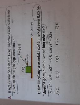 5
2. 5 kg'lık cisme yatayla 37° lik açı yapmakta olan 50 N'lik bir
kuvvet şekildeki gibi uygulanmaktadır.
F = 50 N
5 kg
37°
yer (yatay)
Cisim ile yüzey arasındaki sürtünme katsayısı 0,25 ol-
duğuna göre, cismin ivmesi kaç m/s2 dir?
(g = 10 m/s2, sin37° = 0,6; cos37° = 0,8)
A) 2 B) 3 C) 5 D) 7 E) 9
=
=
