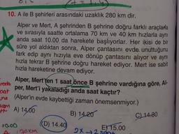 10. A ile B şehirleri arasındaki uzaklık 280 km dir.
*
Alper ve Mert, A şehrinden B şehrine doğru farklı araçlarla
ve sırasıyla saatte ortalama 70 km ve 40 km hızlarla aynı
anda saat 10.00 da harekete başlıyorlar. Her ikisi de bir
süre yol aldıktan sonra, Alper çantasını evde unuttuğunu
fark edip aynı hızıyla eve dönüp çantasını alıyor ve aynı
hızla tekrar B şehrine doğru hareket ediyor. Mert ise sabit
hızla hareketine devam ediyor.
Alper, Mert'ten 1 saat önce B şehrine vardığına göre, Al-
iroda
per, Mert'i yakaladığı anda saat kaçtır?
cat
una (Alper'in evde kaybettiği zaman önemsenmiyor.)
um
B) 14.20
10.00
(D) 14.40
E) 15.00
A 120km
2X-72 sont
H A) 14.00
C) 14.80
