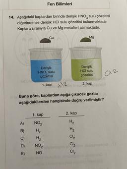 Fen Bilimleri
14. Aşağıdaki kaplardan birinde derişik HNO2 sulu çözeltisi
diğerinde ise derişik HCI sulu çözeltisi bulunmaktadır.
Kaplara sırasıyla Cu ve Mg metalleri atılmaktadır.
Cu
Mg
Derişik
HNO3 sulu
çözeltisi
Derişik
HCI sulu
çözeltisi
a2
1. kap
2. kap
+12
Buna göre, kaplardan açığa çıkacak gazlar
aşağıdakilerden hangisinde doğru verilmiştir?
1. kap
2. kap
A)
H2
?
NOZ
H2
H2
NO2
NO
H2
Cl2
C)
more
Clz
CIZ
E)
