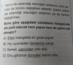 17. Yapım eki eklendiği sözcüğün anlamını, kimi za-
man da türünü değiştiren eklerdir. Çekim ekleri
ise eklendiği sözcüğün anlamını ya da türünü
değiştirmez.
Buna göre aşağıdaki cümlelerin hangisinde
altı çizili sözcük hem yapım hem de çekim eki
almıştır?
A) Etleri mangalda bir güzel pişirdi.
B) Hiç uyumadan derslerine çalıştı.
C) Samet, yazıcıdan çıktı aldı.
D) Onu görünce dünyalar benim oldu.