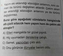 17. Yapım eki eklendiği sözcüğün anlamını, kimi za-
man da türünü değiştiren eklerdir. Çekim ekleri
ise eklendiği sözcüğün anlamını ya da türünü
değiştirmez.
Buna göre aşağıdaki cümlelerin hangisinde
altı çizili sözcük hem yapım hem de çekim eki
almıştır?
A) Etleri mangalda bir güzel pişirdi.
B) Hiç uyumadan derslerine çalıştı.
C) Samet, yazıcıdan çıktı aldı.
D) Onu görünce dünyalar benim oldu.
