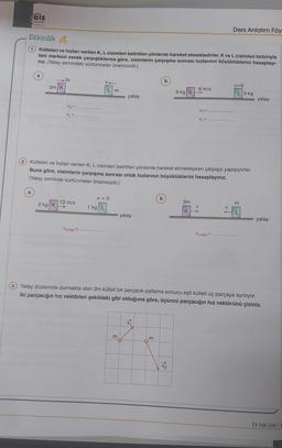 eis
Yaylan
....
Ders Anlatım Föy
Etkinlik
kütleleri ve hızları verilen K, L cisimleri belirtilen yönlerde hareket etmektedirler. K ve L cisimleri birbiriyle
tam merkezi esnek çarpıştıklarına göre, cisimlerin çarpışma sonrası hızlarının büyüklüklerini hesaplayı-
niz. (Yatay zemindeki sürtünmeler önemsizdir.)
a
2v
V
b
2m K
V=0
Lm
72 yatay
6 m/s
9 kg KB
L 3 kg
TTEITT yatay
VK=
VK=
M
VLE
Kütleleri ve hızlanı verilen K, L cisimleri belirtilen yönlerde hareket etmekteyken çarpışıp yapışıyorlar.
Buna göre, cisimlerin çarpışma sonrası ortak hızlarının büyüklüklerini hesaplayınız.
(Yatay zeminde sürtünmeler önemsizdir.)
v=0
b
2 kg K
12 m/s
m
>
3m
V
KA
ZZZZZZ
1 kg L
In yatay
77777
L
yatay
Vortak=
Vortak.
3 Yatay düzlemde durmakta olan 3m kütleli bir parçacık patlama sonucu eşit kütleli üç parçaya ayrılıyor.
iki parçacığın hız vektörleri şekildeki gibi olduğuna göre, üçüncü parçacığın hız vektörünü çiziniz.
VA
m
m
V2
11 Fizik DAF/1