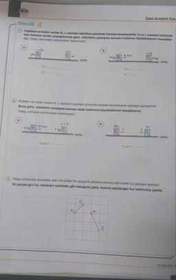 eis
Yaylan
....
Ders Anlatım Föy
Etkinlik
kütleleri ve hızları verilen K, L cisimleri belirtilen yönlerde hareket etmektedirler. K ve L cisimleri birbiriyle
tam merkezi esnek çarpıştıklarına göre, cisimlerin çarpışma sonrası hızlarının büyüklüklerini hesaplayı-
niz. (Yatay zemindeki sürtünmeler önemsizdir.)
a
2v
V
b
2m K
V=0
Lm
72 yatay
6 m/s
9 kg KB
L 3 kg
TTEITT yatay
VK=
VK=
M
VLE
Kütleleri ve hızlanı verilen K, L cisimleri belirtilen yönlerde hareket etmekteyken çarpışıp yapışıyorlar.
Buna göre, cisimlerin çarpışma sonrası ortak hızlarının büyüklüklerini hesaplayınız.
(Yatay zeminde sürtünmeler önemsizdir.)
v=0
b
2 kg K
12 m/s
m
>
3m
V
KA
ZZZZZZ
1 kg L
In yatay
77777
L
yatay
Vortak=
Vortak.
3 Yatay düzlemde durmakta olan 3m kütleli bir parçacık patlama sonucu eşit kütleli üç parçaya ayrılıyor.
iki parçacığın hız vektörleri şekildeki gibi olduğuna göre, üçüncü parçacığın hız vektörünü çiziniz.
VA
m
m
V2
11 Fizik DAF/1
