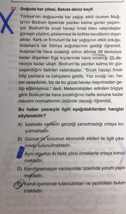 X
22. Doğuda kar çilesi, Batıda deniz keyfi
Türkiye'nin doğusunda kar yağışı etkili olurken Muğ-
la'nın Bodrum ilçesinde yazdan kalma günler yaşani-
yor. Bodrum'da sıcak havayı fırsat bilen vatandaşlar
güneşin yüzünü göstermesi ile birlikte kendilerini dışarı
attılar. Kars ve Erzurum'da kar yağışının etkili olduğu,
Ardahan'a ise Sibirya soğuklarının geldiği öğrenildi.
Ardahan'da hava sıcaklığı sıfırın altında 28 dereceye
kadar düşerken Ege kıyılarında hava sıcaklığı 25 de-
receye kadar ulaştı. Bodrum'da yazdan kalma bir gün
yaşandığını belirten vatandaşlar, “Sıcak havayı fırsat
“
bilip parklara ve bahçelere geldik. Yaz sıcağı var, her
yer apaydınlık, biz de bu güzel havayı kaçırmadan ge-
zip eğleniyoruz." dedi. Meteorolojiden edinilen bilgiye
göre Bodrum'da hava sıcaklığının hafta sonuna kadar
mevsim normallerinin üstünde olacağı öğrenildi.
Bu haber yazısıyla ilgili aşağıdakilerden hangisi
söylenebilir?
A) İstatistiki verilerin gerçeği yansıtmadığı ortaya ko-
yulmaktadır.
B) Güncel bir konunun ekonomik etkileri ile ilgili çıka-
rimda bulunulmaktadır.
Ayni olgunun iki farklı yönü örneklerle ortaya konul-
maktadır.
D) Kanıtlanamayan varsayımlar üzerinde yorum yapıl-
maktadır.
E) Kendi içerisinde tutarsızlıkları ve yanlılıkları bulun-
maktadır.