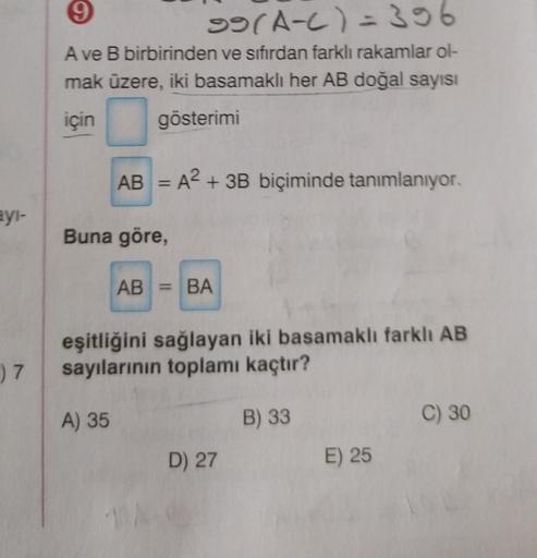 9
99(A-C)=396
A ve B birbirinden ve sıfırdan farklı rakamlar ol-
mak üzere, iki basamaklı her AB doğal sayısı
için gösterimi
AB = A2 + 3B biçiminde tanımlanıyor.
-
eyi-
Buna göre,
AB = BA
eşitliğini sağlayan iki basamaklı farklı AB
sayılarının toplamı kaçt