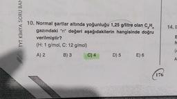 TYT KIMYA SORU BAN
14. E
10. Normal şartlar altında yoğunluğu 1,25 g/litre olan CH
gazındaki "n" değeri aşağıdakilerin hangisinde doğru
verilmiştir?
(H: 1 g/mol, C: 12 g/mol)
h
(
A) 2
B) 3
C) 4
D) 5
E) 6
A
176