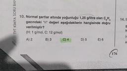 TYT KIMYA SORU BAN
14. E
10. Normal şartlar altında yoğunluğu 1,25 g/litre olan CH
gazındaki "n" değeri aşağıdakilerin hangisinde doğru
verilmiştir?
(H: 1 g/mol, C: 12 g/mol)
h
(
A) 2
B) 3
C) 4
D) 5
E) 6
A
176
