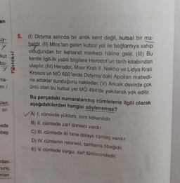 en
uy-
kut
bu-
y
T@stokul
5. (1) Didyma aslında bir antik kent değil, kutsal bir ma-
haldir. (II) Mtos'tan gelen kutsal yol ile bağlantıya sahip
olduğundan bir kehanet merkezi hâline gelir. (III) Bu
kentle ilgili ilk yazılı bilgilere Herodot'un tarih kitabından
ulaşılır
. (IV) Herodot, Mısır Kralı II. Nekho ve Lidya Kralı
Kroisos'un MÖ 600'lerde Didyma'daki Apollon mabedi-
ne adaklar sunduğunu nakleder. (V) Arkaik devirde çok
ünlü olan bu kutsal yer MÖ 494'de yakılarak yok edilir.
Bu parçadaki numaralanmış cümlelerle ilgili olarak
aşağıdakilerden hangisi söylenemez?
A) I. cümlede yüklem, isim kökenlidir.
B) II. cümlede zarf tümleci vardır.
ma-
ni /
Glen
or-
cede
ebep
C) III. cümlede iki tane dolaylı tümleç vardır.
D) IV. cümlenin nesnesi, tamlama öbeğidir.
E) V. cümlede vurgu, zarf tümlecindedir.
dan
munu
man