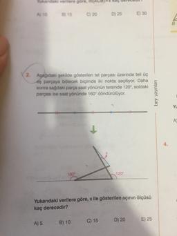 verlere gore
ATO
15
C) 20
D) 25
E) 30
A
B
2
Aşağıdaki şekilde gösterilen tel parçası üzerinde teli üç
eş parçaya bölecek biçimde iki nokta seçiliyor. Daha
sonra sağdaki parça saat yönünün tersinde 120°, soldaki
parçası ise saat yönünde 160° döndürülüyor.
bry yayınları
Yu
A
4.
160°
120°
Yukarıdaki verilere göre, x ile gösterilen açının ölçüsü
kaç derecedir?
A) 5
B) 10
C) 15
D) 20
E) 25
