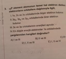 5.
18P element atomunun temel hal elektron dizilimi
elektronların orbitallere dağılımıyla ilgili,
1. 18, 28 ve 3s orbitallerinde ikişer elektron bulunur
11.3px 3py ve 3p, orbitallerinde birer elektron
bulunur.
II. 3s ve 3p orbitallerinin enerjileri aynıdır.
IV. En düşük enerjili elektronlar 1s orbitalindedir.
yargılarından hangileri doğrudur?
A) I ve III
B) II ve III
C) II
D) 1, Il ve Ill E) 1, Il ve IV
