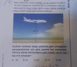 2.
Hava direncinin ihmal edildiği ve yer çekimi ivmesinin
10 m/s2 olduğu bir ortamda 320 m yükseklikle yere pa-
ralel uçan bir kargo uçağı eğitim uçuşu yaptığı sırada bir
kargo paketi uçağa göre serbet bırakılıyor.
final eg
Rs. *****
320 m
z
Uçaktan bırakılan kargo paketinin yere çarptığında
parçalanmaması için yere çarpma hizi maksimum
100 m/s olarak belirlendiğine göre, uçağın hızı en çok
kaç m/s olmalıdır?
A) 40 B) 50
D) 70 E) 80
ERTEM 0.312 284 18 14
C) 60
5+2